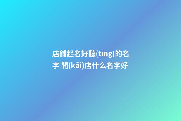 店鋪起名好聽(tīng)的名字 開(kāi)店什么名字好